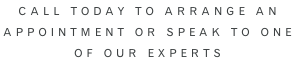 Call Today to arrange AN  APPOINTMENT or speak to one  of our experts